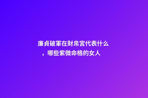 廉貞破軍在財帛宮代表什么，哪些紫微命格的女人